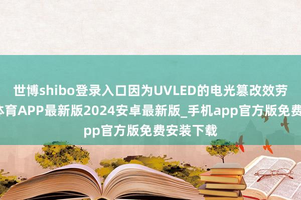 世博shibo登录入口因为UVLED的电光篡改效劳高-世博体育APP最新版2024安卓最新版_手机app官方版免费安装下载