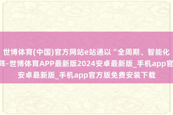 世博体育(中国)官方网站e站通以“全周期、智能化、跨境化”服务矩阵-世博体育APP最新版2024安卓最新版_手机app官方版免费安装下载