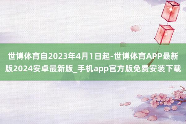 世博体育自2023年4月1日起-世博体育APP最新版2024安卓最新版_手机app官方版免费安装下载