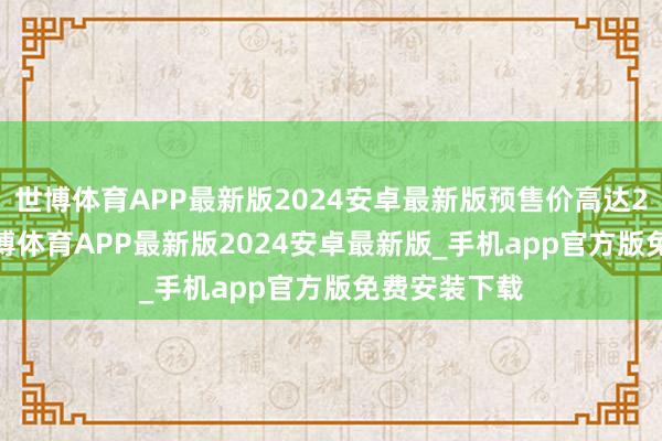 世博体育APP最新版2024安卓最新版预售价高达28000元-世博体育APP最新版2024安卓最新版_手机app官方版免费安装下载