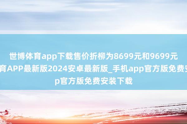世博体育app下载售价折柳为8699元和9699元-世博体育APP最新版2024安卓最新版_手机app官方版免费安装下载