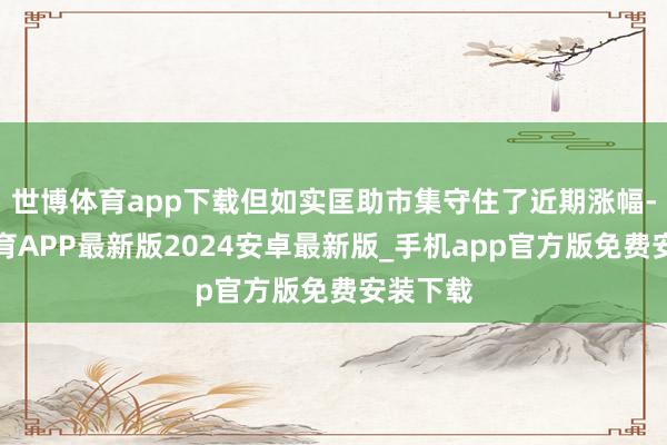 世博体育app下载但如实匡助市集守住了近期涨幅-世博体育APP最新版2024安卓最新版_手机app官方版免费安装下载