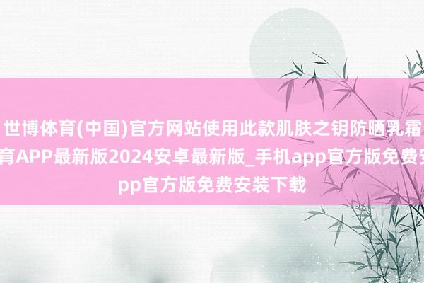世博体育(中国)官方网站使用此款肌肤之钥防晒乳霜-世博体育APP最新版2024安卓最新版_手机app官方版免费安装下载