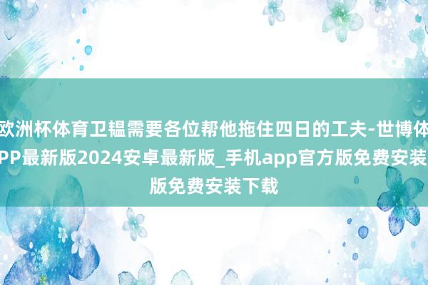 欧洲杯体育卫韫需要各位帮他拖住四日的工夫-世博体育APP最新版2024安卓最新版_手机app官方版免费安装下载