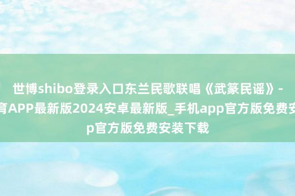 世博shibo登录入口东兰民歌联唱《武篆民谣》-世博体育APP最新版2024安卓最新版_手机app官方版免费安装下载