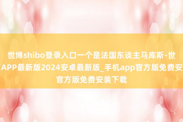 世博shibo登录入口一个是法国东谈主马库斯-世博体育APP最新版2024安卓最新版_手机app官方版免费安装下载