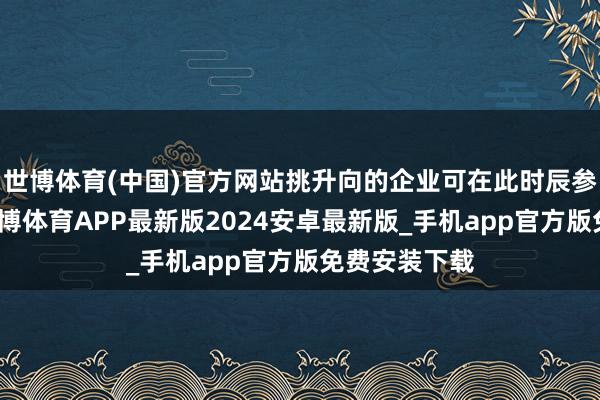 世博体育(中国)官方网站挑升向的企业可在此时辰参与预央求-世博体育APP最新版2024安卓最新版_手机app官方版免费安装下载