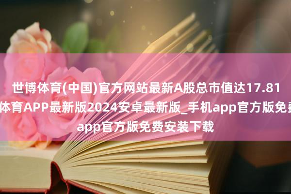 世博体育(中国)官方网站最新A股总市值达17.81亿元-世博体育APP最新版2024安卓最新版_手机app官方版免费安装下载