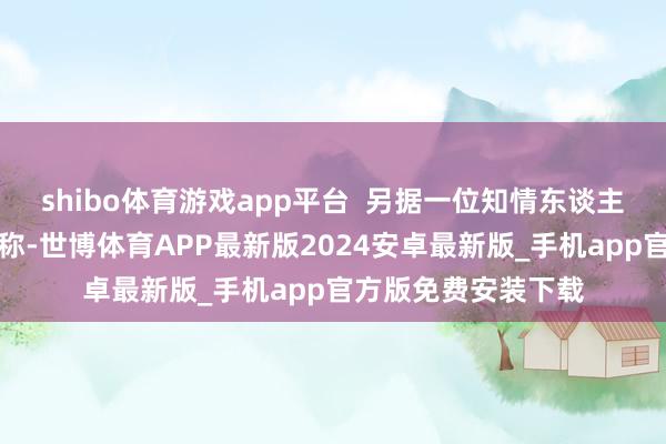shibo体育游戏app平台  另据一位知情东谈主士向九派财经记者称-世博体育APP最新版2024安卓最新版_手机app官方版免费安装下载