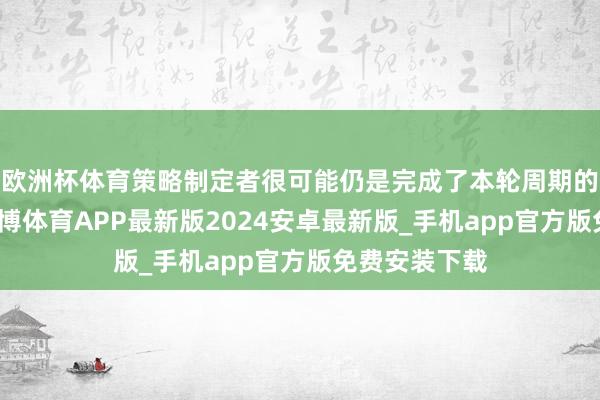 欧洲杯体育策略制定者很可能仍是完成了本轮周期的宽松步履-世博体育APP最新版2024安卓最新版_手机app官方版免费安装下载