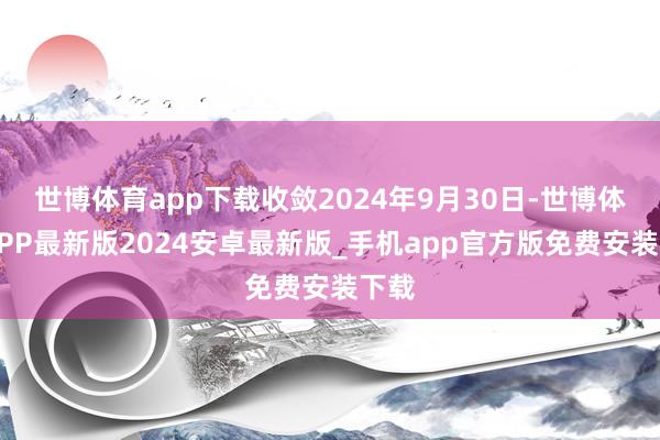 世博体育app下载收敛2024年9月30日-世博体育APP最新版2024安卓最新版_手机app官方版免费安装下载