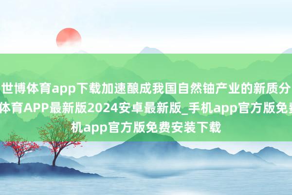 世博体育app下载加速酿成我国自然铀产业的新质分娩力-世博体育APP最新版2024安卓最新版_手机app官方版免费安装下载