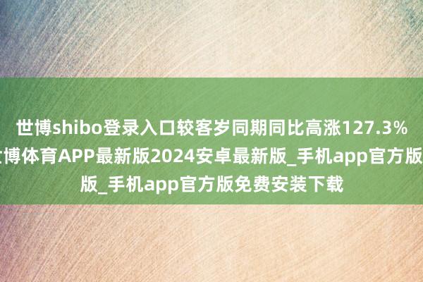 世博shibo登录入口较客岁同期同比高涨127.3%和212.7%-世博体育APP最新版2024安卓最新版_手机app官方版免费安装下载