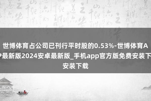 世博体育占公司已刊行平时股的0.53%-世博体育APP最新版2024安卓最新版_手机app官方版免费安装下载