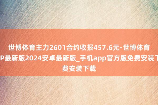 世博体育主力2601合约收报457.6元-世博体育APP最新版2024安卓最新版_手机app官方版免费安装下载