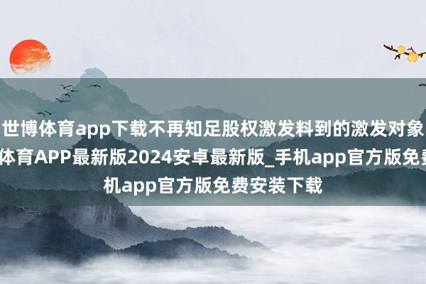 世博体育app下载不再知足股权激发料到的激发对象条目-世博体育APP最新版2024安卓最新版_手机app官方版免费安装下载