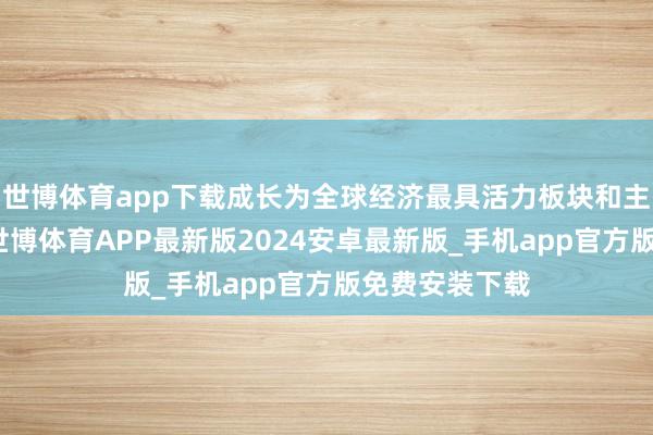 世博体育app下载成长为全球经济最具活力板块和主要增长引擎-世博体育APP最新版2024安卓最新版_手机app官方版免费安装下载