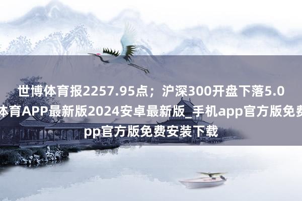 世博体育报2257.95点；沪深300开盘下落5.06点-世博体育APP最新版2024安卓最新版_手机app官方版免费安装下载