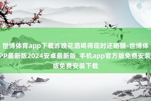 世博体育app下载昨晚花酒喝得现时还略醺-世博体育APP最新版2024安卓最新版_手机app官方版免费安装下载