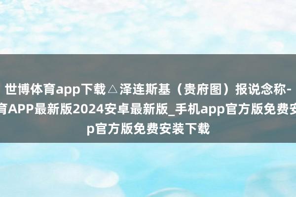 世博体育app下载△泽连斯基（贵府图）报说念称-世博体育APP最新版2024安卓最新版_手机app官方版免费安装下载