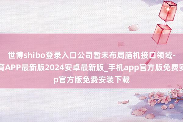 世博shibo登录入口公司暂未布局脑机接口领域-世博体育APP最新版2024安卓最新版_手机app官方版免费安装下载