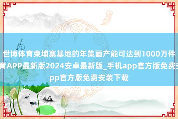 世博体育柬埔寨基地的年策画产能可达到1000万件-世博体育APP最新版2024安卓最新版_手机app官方版免费安装下载