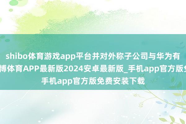 shibo体育游戏app平台并对外称子公司与华为有相关互助-世博体育APP最新版2024安卓最新版_手机app官方版免费安装下载