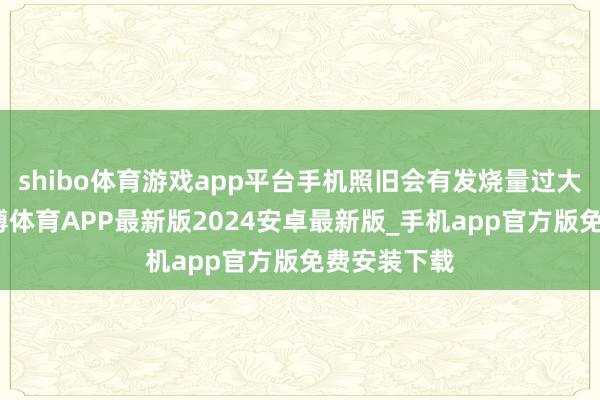 shibo体育游戏app平台手机照旧会有发烧量过大的迹象-世博体育APP最新版2024安卓最新版_手机app官方版免费安装下载