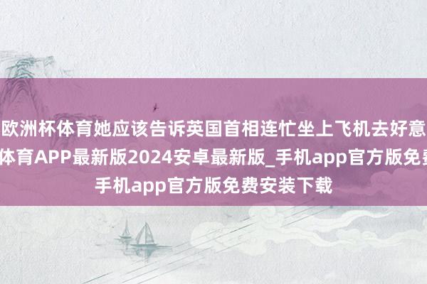 欧洲杯体育她应该告诉英国首相连忙坐上飞机去好意思国-世博体育APP最新版2024安卓最新版_手机app官方版免费安装下载
