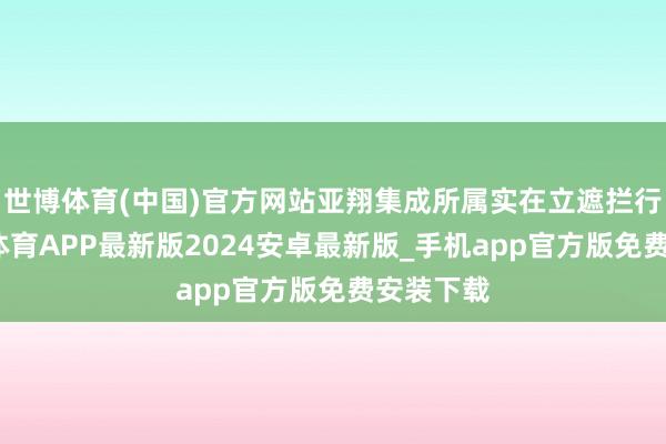 世博体育(中国)官方网站亚翔集成所属实在立遮拦行业-世博体育APP最新版2024安卓最新版_手机app官方版免费安装下载
