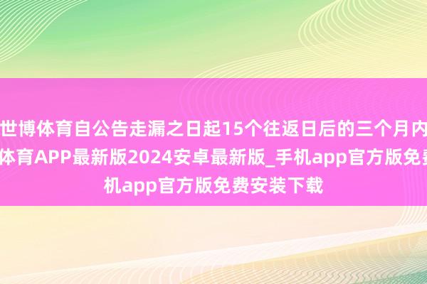 世博体育自公告走漏之日起15个往返日后的三个月内完成-世博体育APP最新版2024安卓最新版_手机app官方版免费安装下载