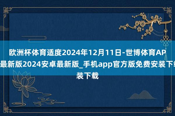 欧洲杯体育适度2024年12月11日-世博体育APP最新版2024安卓最新版_手机app官方版免费安装下载