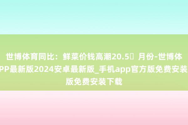 世博体育同比：鲜菜价钱高潮20.5月份-世博体育APP最新版2024安卓最新版_手机app官方版免费安装下载