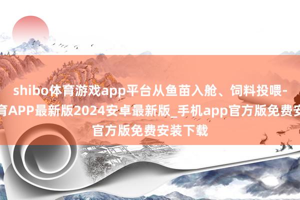 shibo体育游戏app平台从鱼苗入舱、饲料投喂-世博体育APP最新版2024安卓最新版_手机app官方版免费安装下载