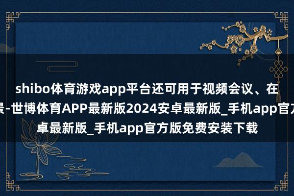 shibo体育游戏app平台还可用于视频会议、在线教养等愚弄场景-世博体育APP最新版2024安卓最新版_手机app官方版免费安装下载