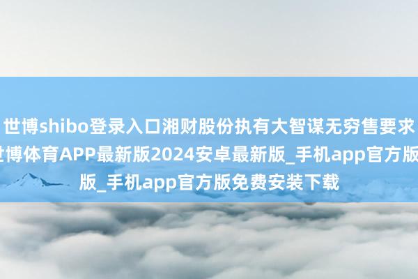 世博shibo登录入口湘财股份执有大智谋无穷售要求清爽股192-世博体育APP最新版2024安卓最新版_手机app官方版免费安装下载