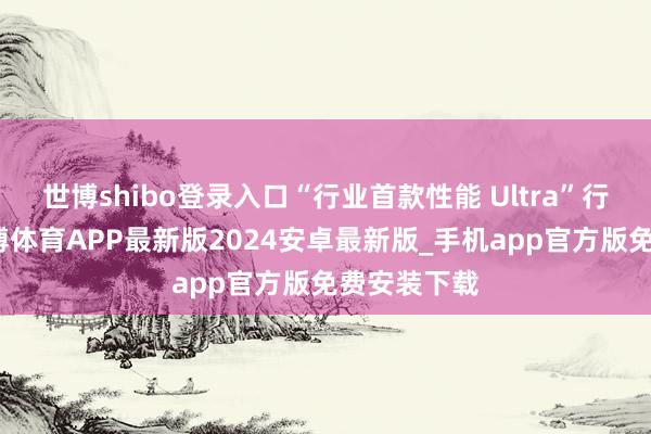 世博shibo登录入口“行业首款性能 Ultra”行将登场-世博体育APP最新版2024安卓最新版_手机app官方版免费安装下载