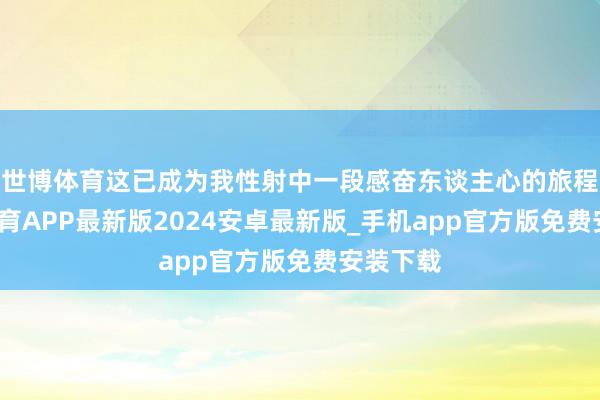 世博体育这已成为我性射中一段感奋东谈主心的旅程-世博体育APP最新版2024安卓最新版_手机app官方版免费安装下载