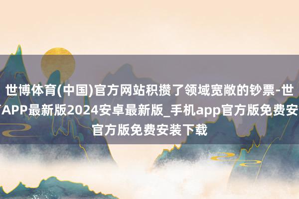 世博体育(中国)官方网站积攒了领域宽敞的钞票-世博体育APP最新版2024安卓最新版_手机app官方版免费安装下载