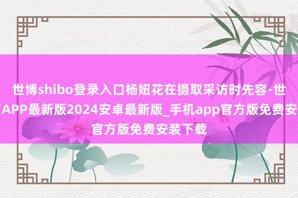 世博shibo登录入口杨妞花在摄取采访时先容-世博体育APP最新版2024安卓最新版_手机app官方版免费安装下载