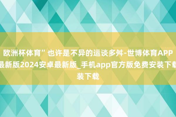 欧洲杯体育”也许是不异的运谈多舛-世博体育APP最新版2024安卓最新版_手机app官方版免费安装下载
