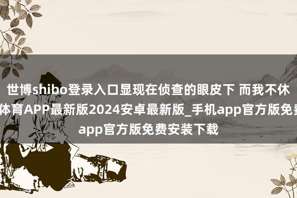 世博shibo登录入口显现在侦查的眼皮下 而我不休地想-世博体育APP最新版2024安卓最新版_手机app官方版免费安装下载