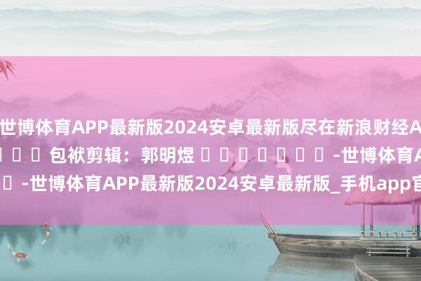 世博体育APP最新版2024安卓最新版尽在新浪财经APP            						包袱剪辑：郭明煜 							-世博体育APP最新版2024安卓最新版_手机app官方版免费安装下载