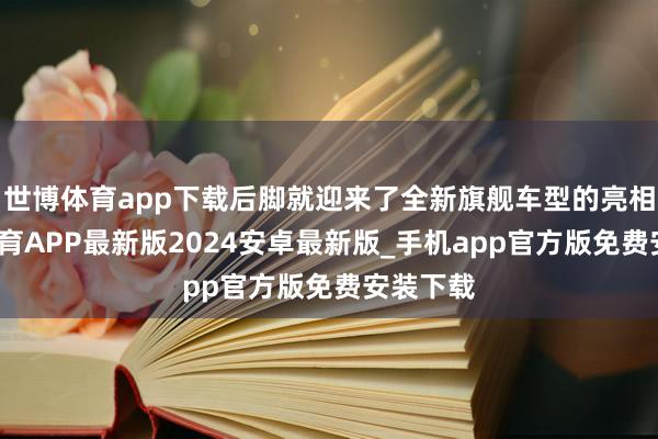 世博体育app下载后脚就迎来了全新旗舰车型的亮相-世博体育APP最新版2024安卓最新版_手机app官方版免费安装下载