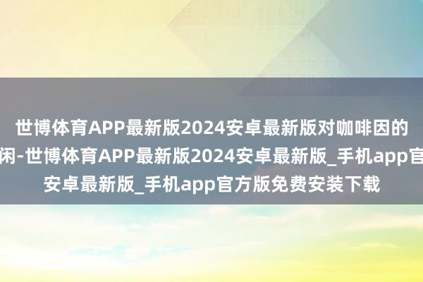 世博体育APP最新版2024安卓最新版对咖啡因的征询也就越来越等闲-世博体育APP最新版2024安卓最新版_手机app官方版免费安装下载
