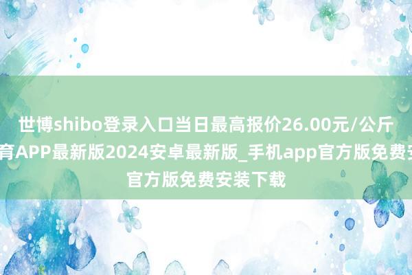 世博shibo登录入口当日最高报价26.00元/公斤-世博体育APP最新版2024安卓最新版_手机app官方版免费安装下载