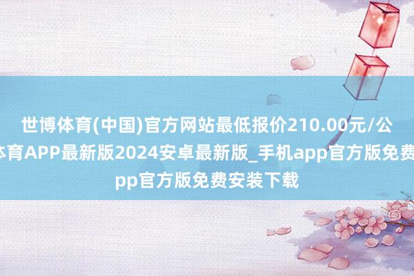 世博体育(中国)官方网站最低报价210.00元/公斤-世博体育APP最新版2024安卓最新版_手机app官方版免费安装下载