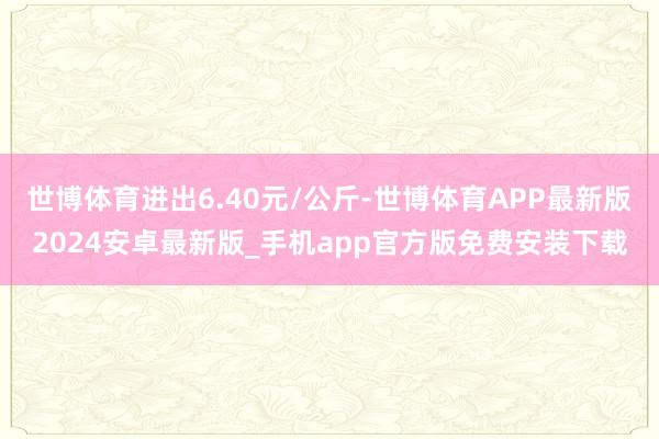 世博体育进出6.40元/公斤-世博体育APP最新版2024安卓最新版_手机app官方版免费安装下载