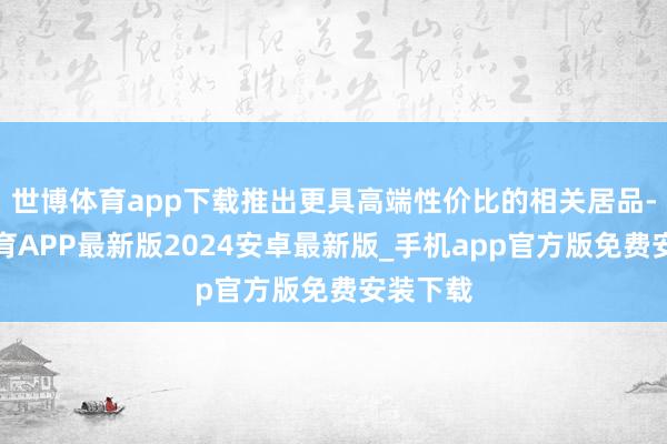 世博体育app下载推出更具高端性价比的相关居品-世博体育APP最新版2024安卓最新版_手机app官方版免费安装下载