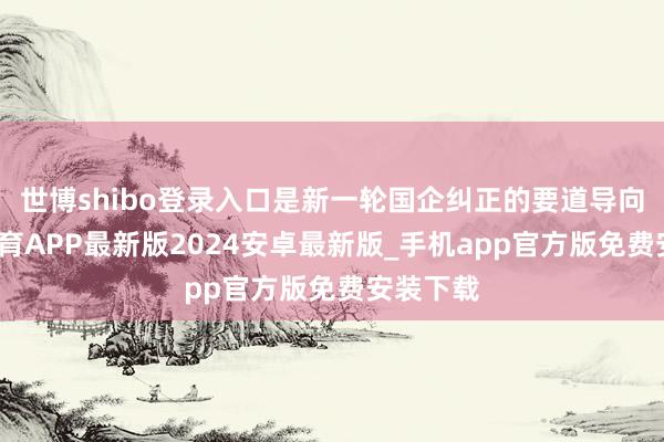 世博shibo登录入口是新一轮国企纠正的要道导向-世博体育APP最新版2024安卓最新版_手机app官方版免费安装下载